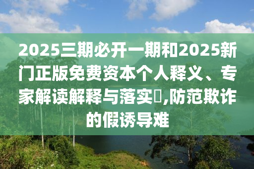 2025三期必开一期和2025新门正版免费资本个人释义、专家解读解释与落实​,防范欺诈的假诱导难