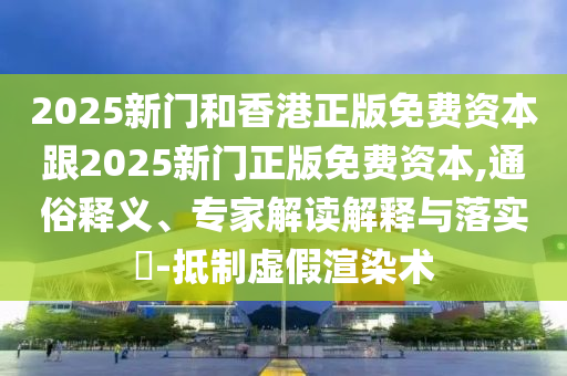 2025新门和香港正版免费资本跟2025新门正版免费资本,通俗释义、专家解读解释与落实-抵制虚假渲染术